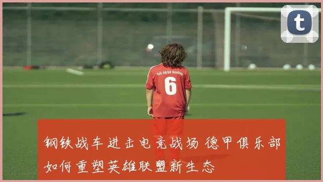 钢铁战车进击电竞战场 德甲俱乐部如何重塑英雄联盟新生态